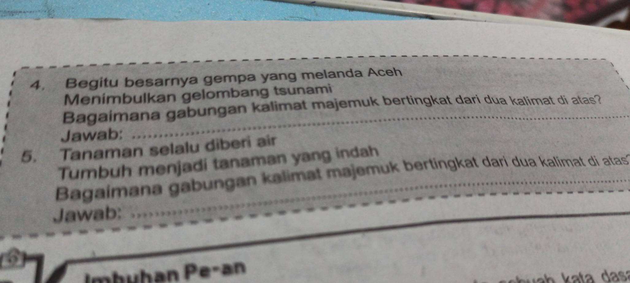 Begitu besarnya gempa yang melanda Aceh 
Menimbulkan gelombang tsunami 
Bagaimana gabungan kalimat majemuk bertingkat dari dua kalimat di atas? 
Jawab: 
_ 
5. Tanaman selalu diberi air 
Tumbuh menjadi tanaman yang indah 
Bagaimana gabungan kalimat majemuk bertingkat dari dua kalimat di atas 
Jawab: 
_ 
3 
Imbühan Pe-an 
a h kata dasa