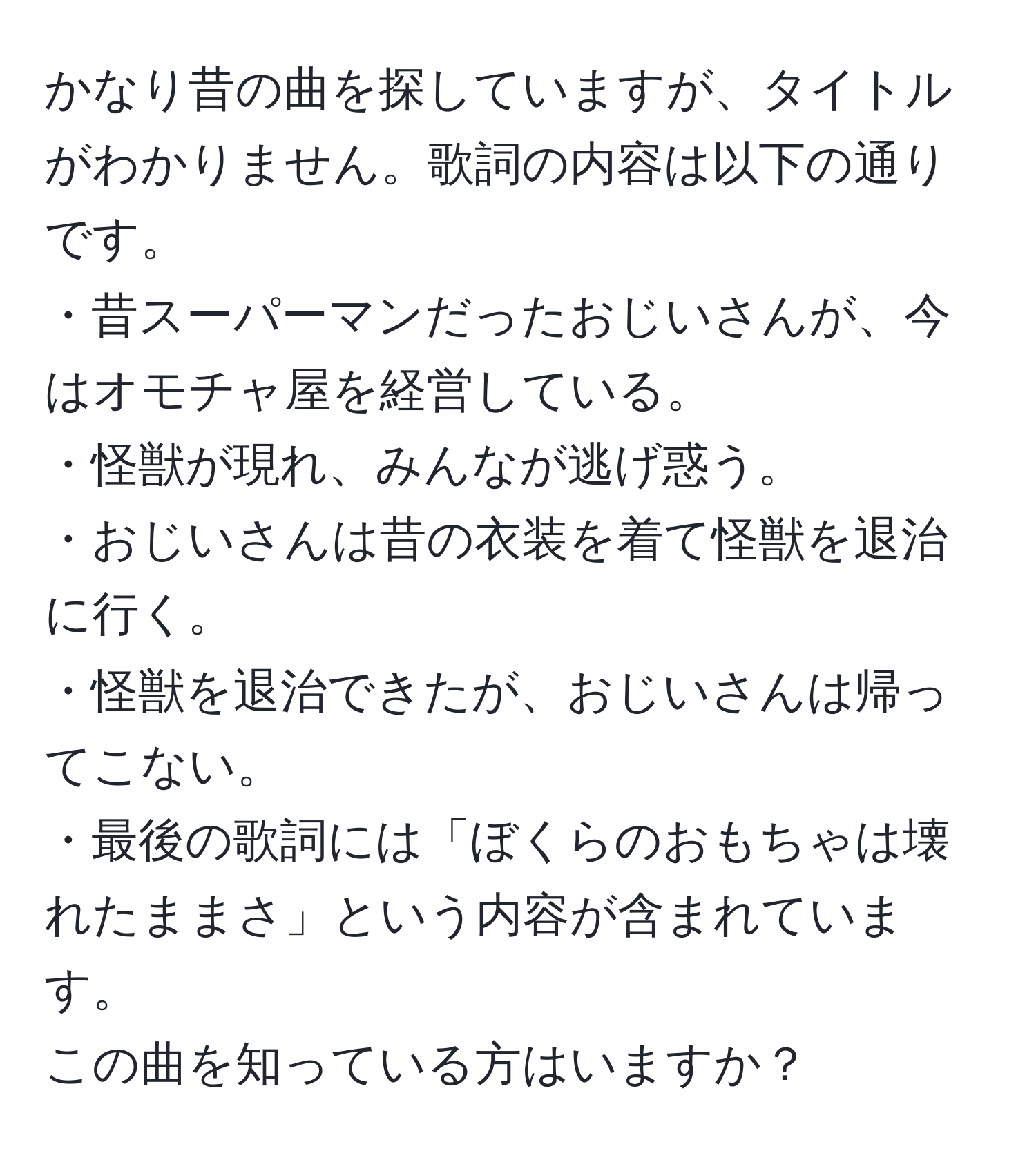 かなり昔の曲を探していますが、タイトルがわかりません。歌詞の内容は以下の通りです。  
・昔スーパーマンだったおじいさんが、今はオモチャ屋を経営している。  
・怪獣が現れ、みんなが逃げ惑う。  
・おじいさんは昔の衣装を着て怪獣を退治に行く。  
・怪獣を退治できたが、おじいさんは帰ってこない。  
・最後の歌詞には「ぼくらのおもちゃは壊れたままさ」という内容が含まれています。  
この曲を知っている方はいますか？