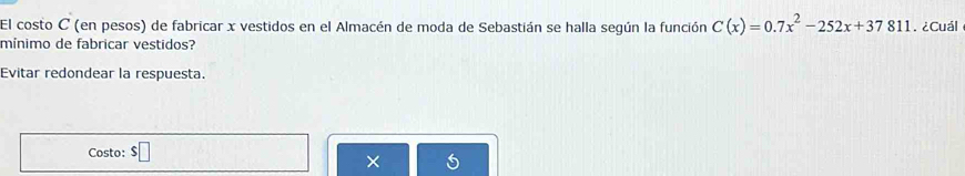 El costo C (en pesos) de fabricar x vestidos en el Almacén de moda de Sebastián se halla según la función C(x)=0.7x^2-252x+37811. ¿Cuál 
mínimo de fabricar vestidos? 
Evitar redondear la respuesta. 
Costo: $□