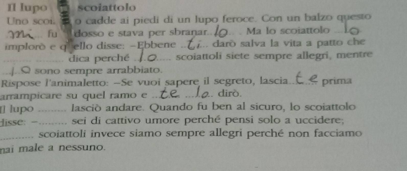 Il lupo scoiattolo 
Uno sco i. o cadde ai piedi di un lupo feroce. Con un balzo questo 
_fu dosso e stava per sbrañar._ . Ma lo scoiattolo_ 
implorò e qrello disse: -Ebbene_ . darò salva la vita a patto ch 
_dica perché _scoiattoli siete sempre allegri, mentre 
_]..Q sono sempre arrabbiato. 
Rispose l'animaletto: -Se vuoi sapere il segreto, lascia _prima 
arrampicare su quel ramo e ._ 
_dirò. 
[] lupo ..... lasciò andare. Quando fu ben al sicuro, lo scoiattolo 
lisse: …….. sei di cattivo umore perché pensi solo a uccidere; 
_scoiattoli invece siamo sempre allegri perché non facciamo 
mai male a nessuno.