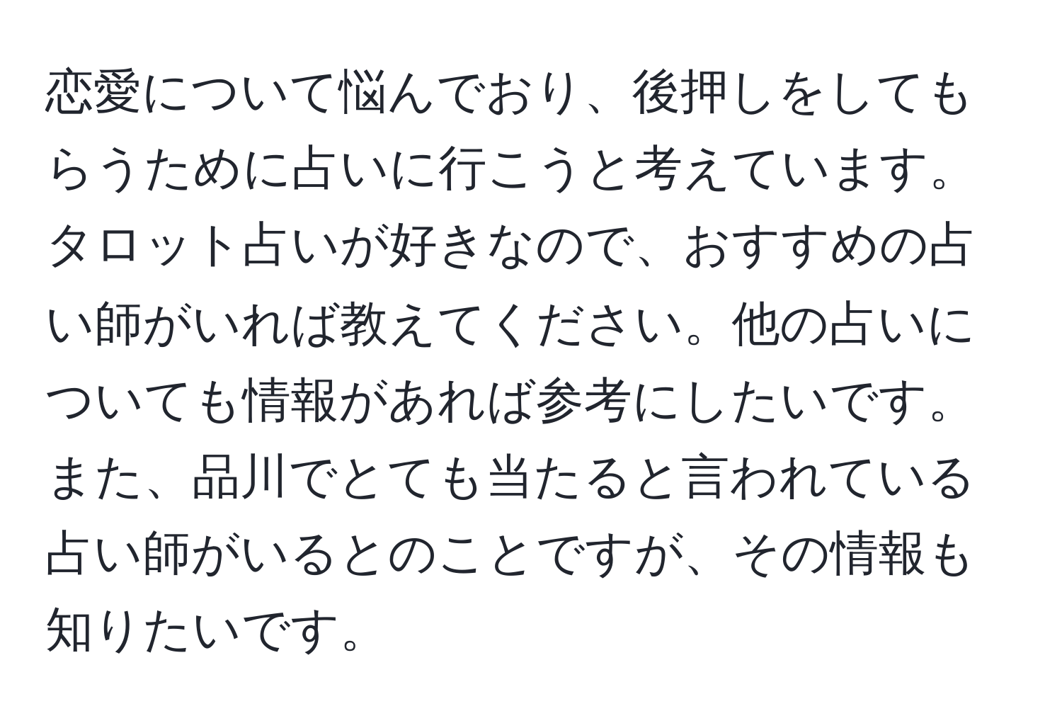 恋愛について悩んでおり、後押しをしてもらうために占いに行こうと考えています。タロット占いが好きなので、おすすめの占い師がいれば教えてください。他の占いについても情報があれば参考にしたいです。また、品川でとても当たると言われている占い師がいるとのことですが、その情報も知りたいです。