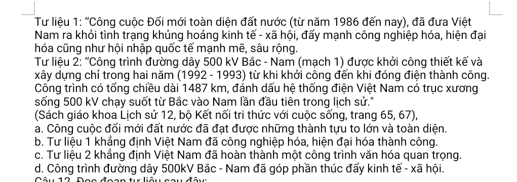 Tư liệu 1: 'Công cuộc Đối mới toàn diện đất nước (từ năm 1986 đến nay), đã đưa Việt
Nam ra khỏi tình trạng khủng hoảng kinh tế - xã hội, đấy mạnh công nghiệp hóa, hiện đại
hóa cũng như hội nhập quốc tế mạnh mẽ, sâu rộng.
Tư liệu 2: “Công trình đường dây 500 kV Bắc - Nam (mạch 1) được khởi công thiết kế và
xây dựng chỉ trong hai năm (1992 - 1993) từ khi khởi công đến khi đóng điện thành công.
Công trình có tổng chiều dài 1487 km, đánh dấu hệ thống điện Việt Nam có trục xương
sống 500 kV chạy suốt từ Bắc vào Nam lần đầu tiên trong lịch sử."
(Sách giáo khoa Lịch sử 12, bộ Kết nối tri thức với cuộc sống, trang 65, 67),
a. Công cuộc đổi mới đất nước đã đạt được những thành tựu to lớn và toàn diện.
b. Tư liệu 1 khẳng định Việt Nam đã công nghiệp hóa, hiện đại hóa thành công.
c. Tư liệu 2 khẳng định Việt Nam đã hoàn thành một công trình văn hóa quan trọng.
d. Công trình đường dây 500kV Bắc - Nam đã góp phần thúc đẩy kinh tế - xã hội.