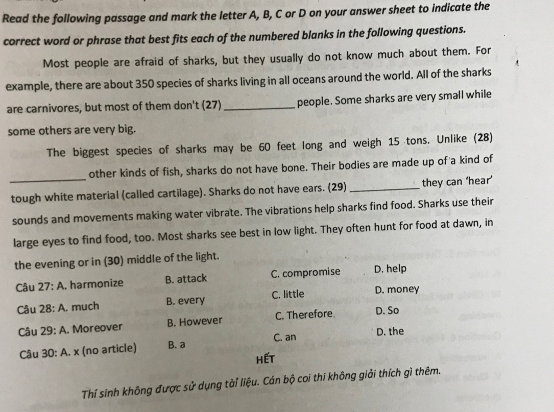 Read the following passage and mark the letter A, B, C or D on your answer sheet to indicate the
correct word or phrase that best fits each of the numbered blanks in the following questions.
Most people are afraid of sharks, but they usually do not know much about them. For
example, there are about 350 species of sharks living in all oceans around the world. All of the sharks
are carnivores, but most of them don't (27) _people. Some sharks are very small while
some others are very big.
The biggest species of sharks may be 60 feet long and weigh 15 tons. Unlike (28)
_
other kinds of fish, sharks do not have bone. Their bodies are made up of a kind of
tough white material (called cartilage). Sharks do not have ears. (29) _they can ‘hear’
sounds and movements making water vibrate. The vibrations help sharks find food. Sharks use their
large eyes to find food, too. Most sharks see best in low light. They often hunt for food at dawn, in
the evening or in (30) middle of the light.
Câu 27:A , harmonize B. attack C. compromise D. help
Câu 28:A . much B. every C. little
D. money
Câu 29:A . Moreover B. However C. Therefore D. So
C. an D. the
Câu . 30:A. x (no article) B. a
Hết
Thí sinh không được sử dụng tàiỉ liệu. Cán bộ coi thi không giải thích gì thêm.