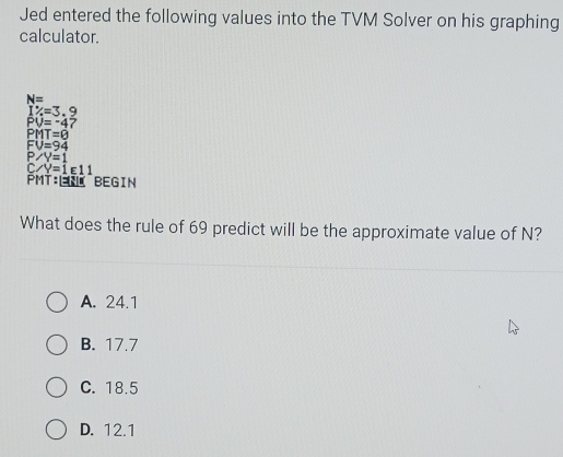 Jed entered the following values into the TVM Solver on his graphing
calculator.
N=
1% =3.9
PU=-4?
PMT=8
V=94
P ∠ Y=1
_ ∠ Y=1E11
PMT:ÉRí BEGin
What does the rule of 69 predict will be the approximate value of N?
A. 24.1
B. 17.7
C. 18.5
D. 12.1