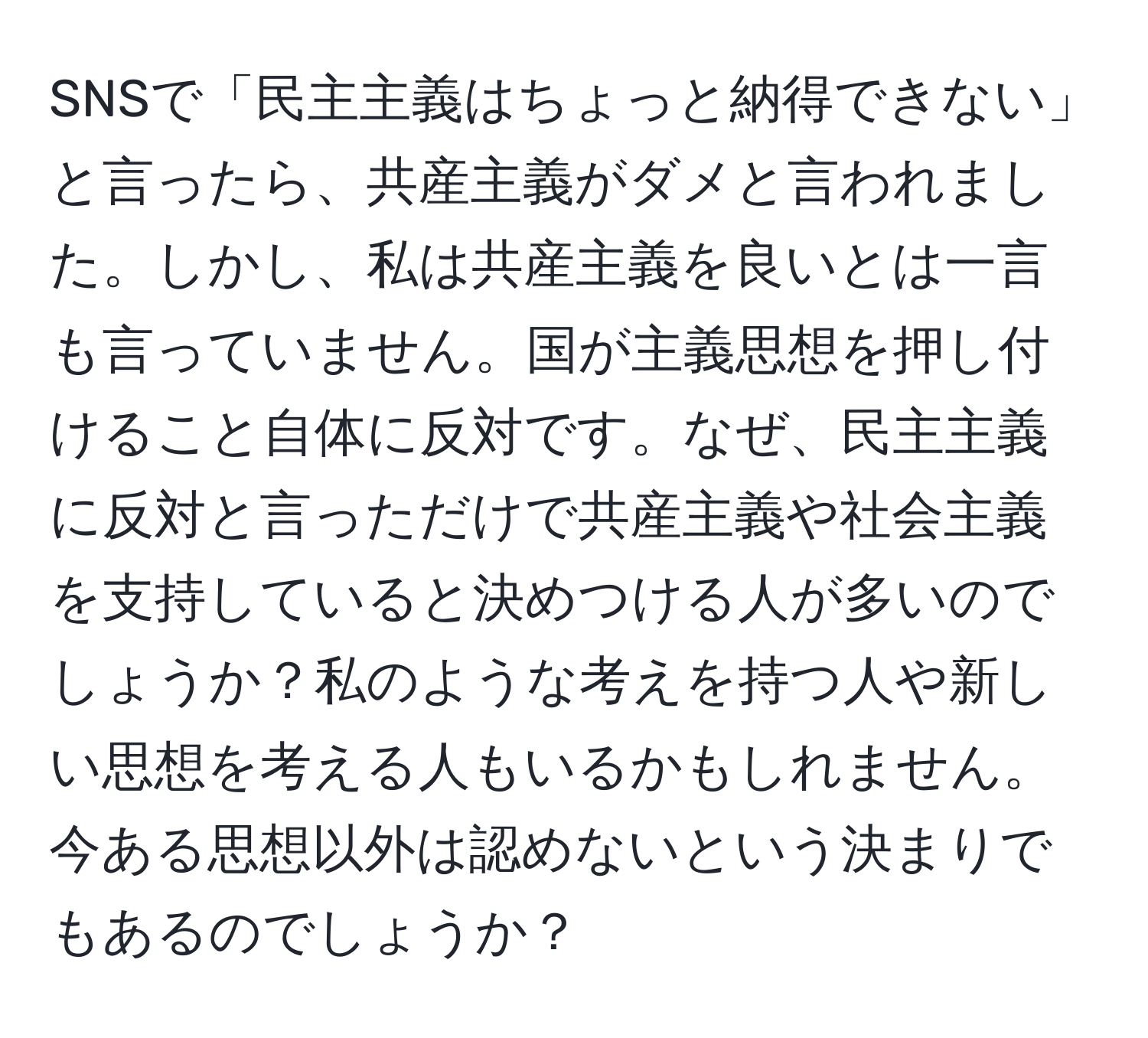 SNSで「民主主義はちょっと納得できない」と言ったら、共産主義がダメと言われました。しかし、私は共産主義を良いとは一言も言っていません。国が主義思想を押し付けること自体に反対です。なぜ、民主主義に反対と言っただけで共産主義や社会主義を支持していると決めつける人が多いのでしょうか？私のような考えを持つ人や新しい思想を考える人もいるかもしれません。今ある思想以外は認めないという決まりでもあるのでしょうか？