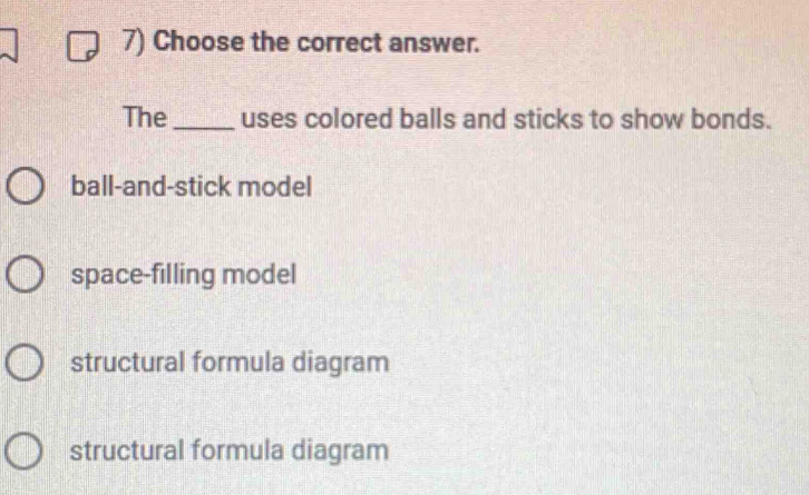 Choose the correct answer.
The_ uses colored balls and sticks to show bonds.
ball-and-stick model
space-filling model
structural formula diagram
structural formula diagram