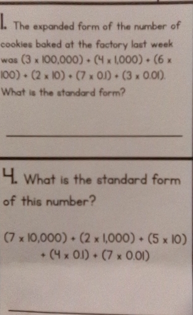 The expanded form of the number of 
cookies baked at the factory last week . 
was (3* 100,000)+(4* 1,000)+(6*
100)+(2* 10)+(7* 0.1)+(3* 0.01). 
What is the standard form? 
_ 
4. What is the standard form 
of this number?
(7* 10,000)+(2* 1,000)+(5* 10)
+(4* 0.1)+(7* 0.01)
_