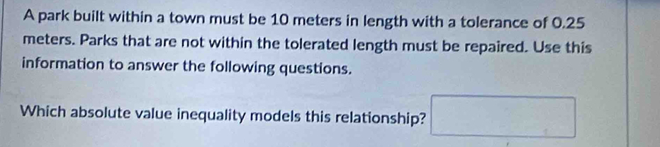 A park built within a town must be 10 meters in length with a tolerance of 0.25
meters. Parks that are not within the tolerated length must be repaired. Use this 
information to answer the following questions. 
Which absolute value inequality models this relationship?