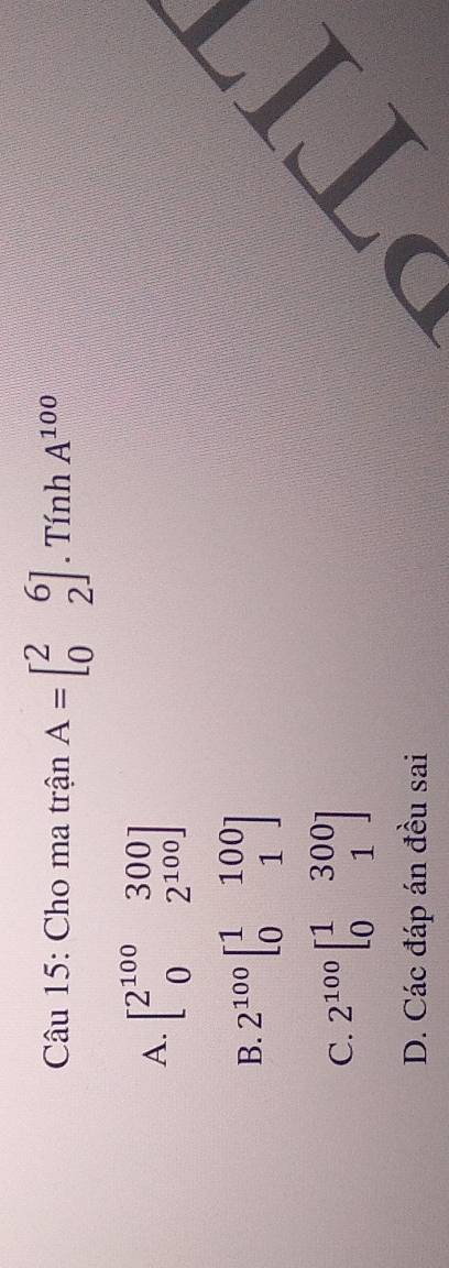 Cho ma trận A=beginbmatrix 2&6 0&2endbmatrix. Tính A^(100)
A. beginbmatrix 2^(100)&300 0&2^(100)endbmatrix
B. 2^(100)beginbmatrix 1&100 0&1endbmatrix
C. 2^(100)beginbmatrix 1&300 0&1endbmatrix
I
D. Các đáp án đều sai