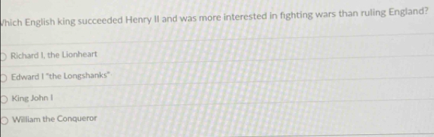 Which English king succeeded Henry II and was more interested in fighting wars than ruling England?
Richard I, the Lionheart
Edward 1° 'the Longshanks''
King John I
William the Conqueror