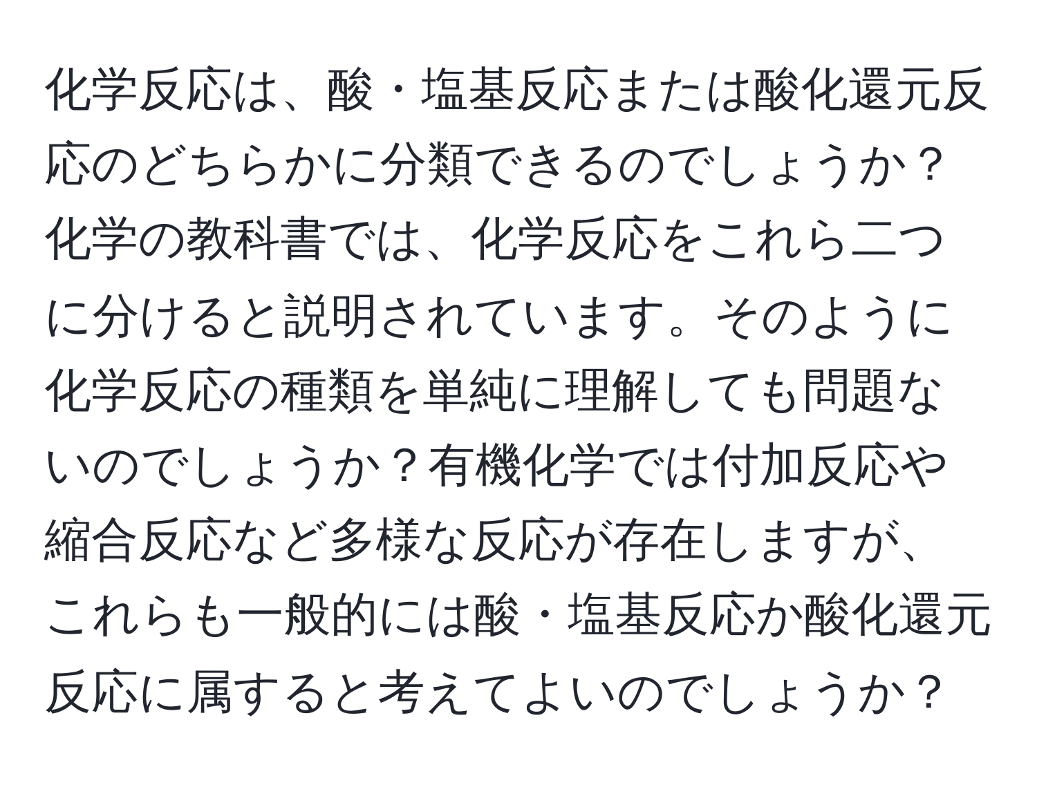 化学反応は、酸・塩基反応または酸化還元反応のどちらかに分類できるのでしょうか？化学の教科書では、化学反応をこれら二つに分けると説明されています。そのように化学反応の種類を単純に理解しても問題ないのでしょうか？有機化学では付加反応や縮合反応など多様な反応が存在しますが、これらも一般的には酸・塩基反応か酸化還元反応に属すると考えてよいのでしょうか？