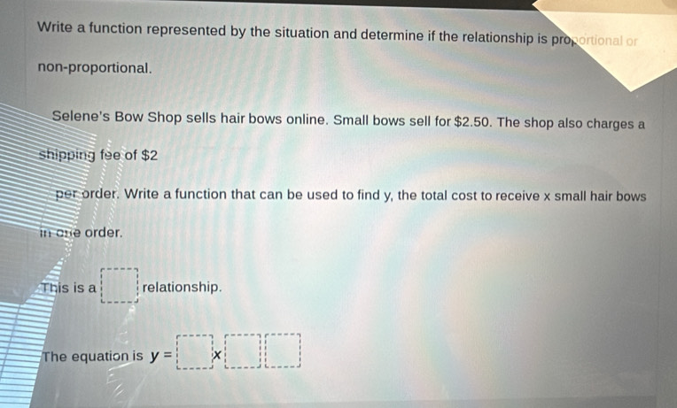 Write a function represented by the situation and determine if the relationship is proportional or 
non-proportional. 
Selene's Bow Shop sells hair bows online. Small bows sell for $2.50. The shop also charges a 
shipping fee of $2
per order. Write a function that can be used to find y, the total cost to receive x small hair bows 
in one order. 
This is a □ relationship. 
The equation is y=□ * □