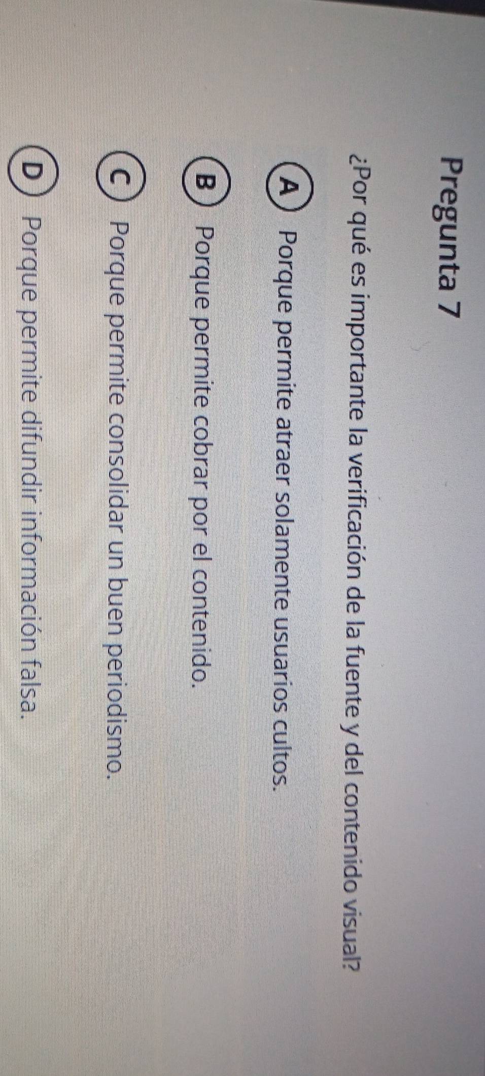 Pregunta 7
¿Por qué es importante la verificación de la fuente y del contenido visual?
A Porque permite atraer solamente usuarios cultos.
B Porque permite cobrar por el contenido.
C Porque permite consolidar un buen periodismo.
D Porque permite difundir información falsa.