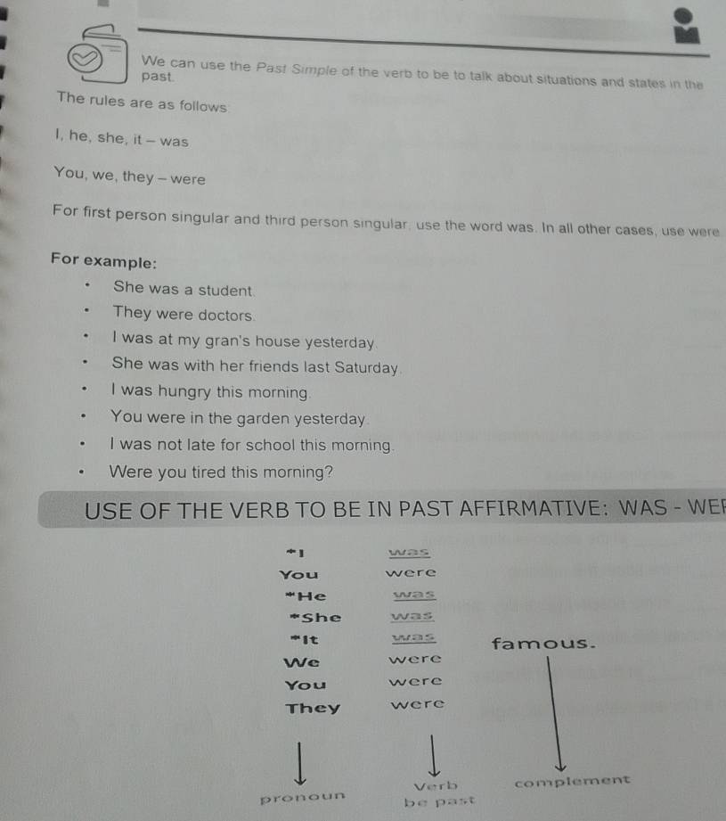 We can use the Past Simple of the verb to be to talk about situations and states in the 
past. 
The rules are as follows 
I, he, she, it - was 
You, we, they - were 
For first person singular and third person singular, use the word was. In all other cases, use were 
For example: 
She was a student 
They were doctors 
I was at my gran's house yesterday. 
She was with her friends last Saturday. 
I was hungry this morning. 
You were in the garden yesterday 
I was not late for school this morning. 
Were you tired this morning? 
USE OF THE VERB TO BE IN PAST AFFIRMATIVE: WAS - WER 
was 
You were 
*He was 
*She was 
*It was famous. 
We were 
You were 
They were 
Verb complement 
pronoun be past