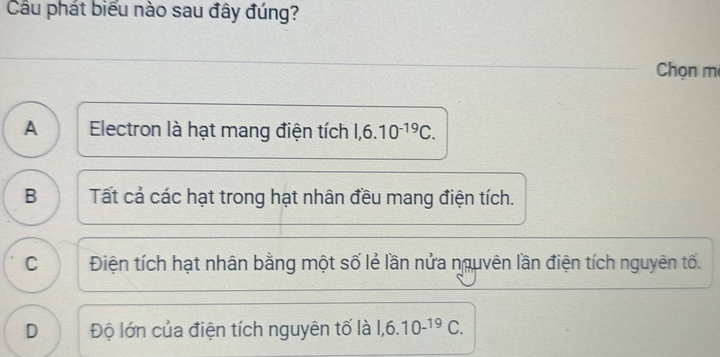 Cầu phát biểu nào sau đây đúng?
Chọn mi
A Electron là hạt mang điện tích 1,6.10^(-19)C.
B Tất cả các hạt trong hạt nhân đều mang điện tích.
C Điện tích hạt nhân bằng một số lẻ lần nửa nguvên lần điện tích nguyên tố.
D Độ lớn của điện tích nguyên tố là 1,6.10^(-19)C.