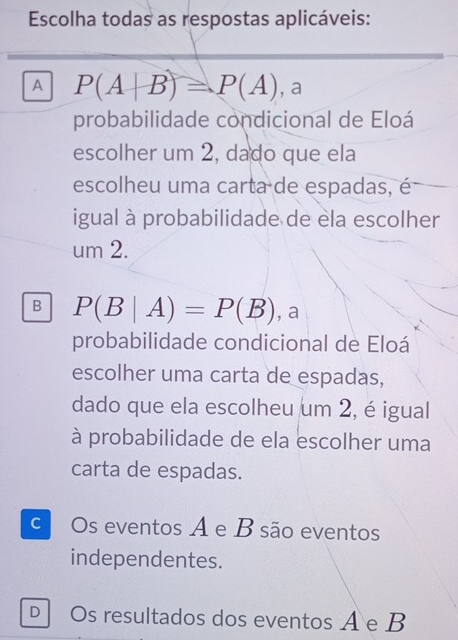 Escolha todas as respostas aplicáveis:
A P(A+B)=P(A) , a
probabilidade condicional de Eloá
escolher um 2, dado que ela
escolheu uma carta de espadas, é
igual à probabilidade de ela escolher
um 2.
B P(B|A)=P(B) , a
probabilidade condicional de Eloá
escolher uma carta de espadas,
dado que ela escolheu um 2, é igual
à probabilidade de ela escolher uma
carta de espadas.
c Os eventos A e B são eventos
independentes.
D Os resultados dos eventos A e B