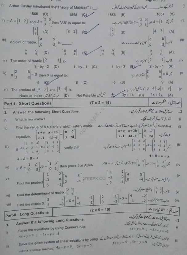 Arthur Cayley introduced the"Theory of Matrices" in _:
(i
_
1860 (D) 1858 (E) 1856 (B) 1854 (A)
i)1 A=beginbmatrix 1&2endbmatrix and B=beginbmatrix 2&0 3&1endbmatrix then "AB" is equal to: -≤slant A'C'AB'B=beginbmatrix 2&0 3&1endbmatrix ,A=[12], (ii
beginbmatrix 8 1endbmatrix (D) [82] (C) beginbmatrix 2 3endbmatrix (B) [42] (A)
') Adjoint of matrix beginbmatrix a&b c&dendbmatrix is_
≥slant beginbmatrix a&b c&dendbmatrix . (iii
beginvmatrix a&c b&dendvmatrix (D)  d/-c  .beginarrayr -b aendvmatrix (G) 2 beginarrayr b -dendbmatrix (B) beginarrayr a cendarray beginarrayr b dendarray
/ π /6[2
iv) The order of matrix [2 1]is:- 1] (A) (iv
2-by-2 (D) 1- by-1 (C) 1-by-2 (5) 2-by-1 (A)
v) Ifbeginvmatrix 2 3endvmatrix beginarrayr 6 xendarray |=0 then X is equal to:
= x x7 beginarrayr 2 3endarray _x^(6= (v
-9 6 (C) -6 (B) 9 (A)
vi) The product of [xy] and [34] is: [34]_n1)[xy] (vi
None of these (D) Not Possible cot^20° 3y+4x (B) 3x+4y (A)
Part-I : Short Questions (7* 2=14) x^2
2. Answer the following Short Questions. -2
i) What is row matrix?
c.b. a
ii) Find the value of a,b,c and d which satisfy matrix (ii
equation. beginbmatrix a+c&a+2b c-1&4d-6endbmatrix =beginbmatrix 0&-7 3&2dendbmatrix
beginbmatrix a+c&a+2b c-1&4d-6endbmatrix =beginbmatrix 0&-7 3&2dendbmatrix
ⅲi) t A=beginbmatrix 1&2&3 2&3&1 1&1&0endbmatrix ,B=beginbmatrix 1&1&1 2&-2&2 3&1&3endbmatrix verify that =1 lg A=beginbmatrix 1&2&3 2&3&1 1&1&0endbmatrix ,B=beginbmatrix 1&1&1 2&-2&2 3&1&3endbmatrix , (iii
A+B=B+A
A+B=B+A
iv) If A=beginbmatrix 1&2 0&-3endbmatrix ,B=beginbmatrix 1&0 0&1endbmatrix then prove that AB=A AB=A∈t _0^((∈t _-)) F_n rn=beginbmatrix 1&0 0&1endbmatrix ,31 A=beginbmatrix 1&2 0&-3endbmatrix , (iv
v) TESPK CO beginbmatrix 1&2 -3&0 6&-1endbmatrix beginbmatrix 4 0endbmatrix beginbmatrix 5 -4endbmatrix
Find the product beginbmatrix 1&2 -3&0 6&-1endbmatrix beginbmatrix 4 0endbmatrix beginbmatrix 5 -4endbmatrix
(v
  
3. Answer the following Lo
S    
D Solve the equations by using Cramer's rule:
4x+y=9;-3x-y=-5 (i
4x+y=9;-3x-y=-5
1/2+1/2
ü) Solve the given system of linear equations by using 3x+y=5,4x-y=9
(“
matrix inverse method. 4x-y=9,3x+y=5