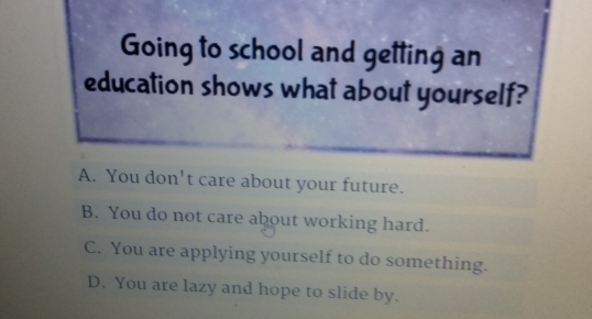 Going to school and getting an
education shows what about yourself?
A. You don't care about your future.
B. You do not care about working hard.
C. You are applying yourself to do something.
D. You are lazy and hope to slide by.