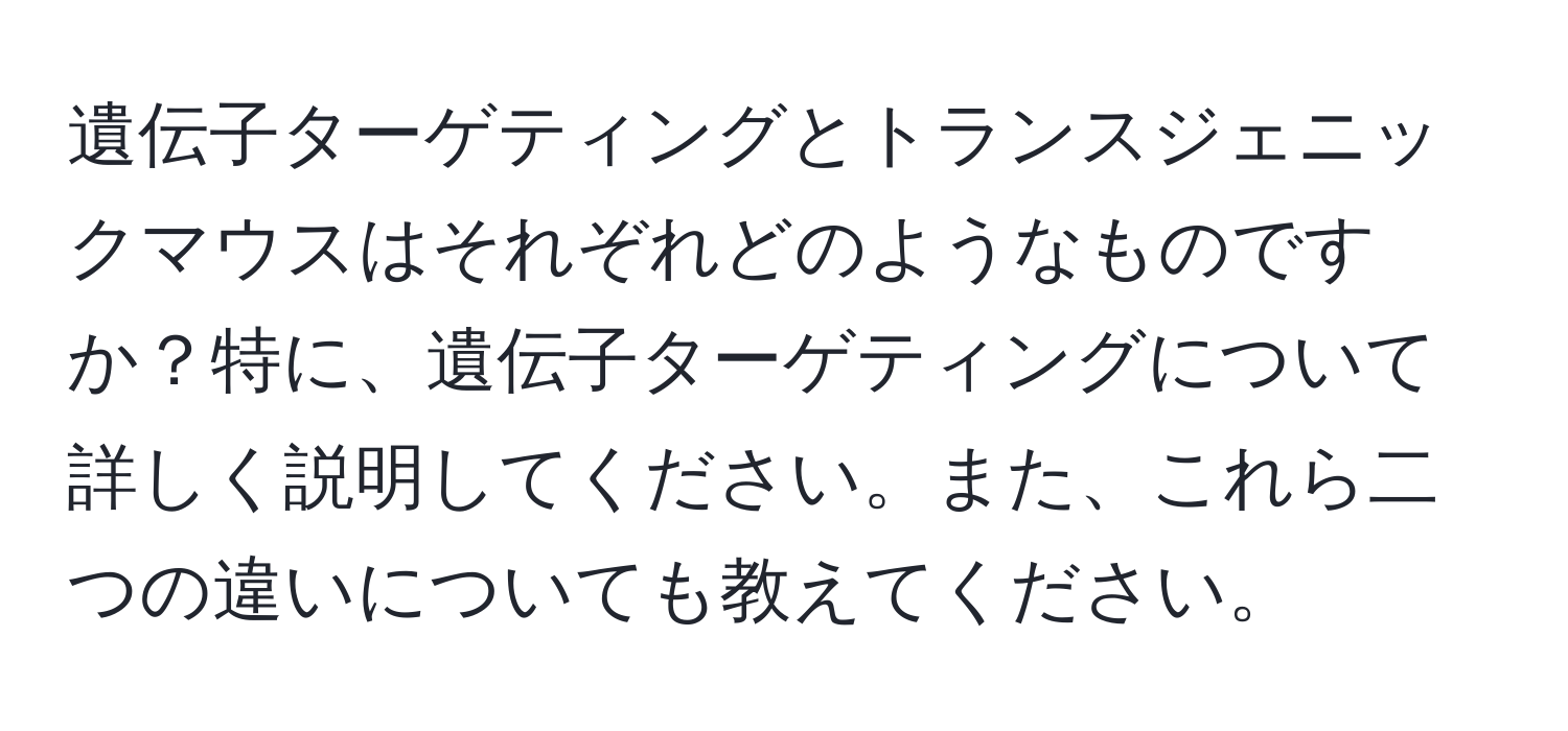 遺伝子ターゲティングとトランスジェニックマウスはそれぞれどのようなものですか？特に、遺伝子ターゲティングについて詳しく説明してください。また、これら二つの違いについても教えてください。