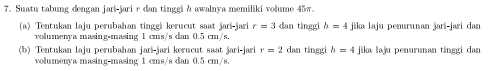 Suatu tabung dengan jari-jari r dan tinggi h awalnya memiliki volume 45π
(a) Tentukan laju perubahan tinggi kerucut saat jari-jari r=3 dan tinggi h=4 jika laju penurunan jari-jari dan 
volumenya masing•masing 1 cms/s dan 0.5 cm/s. 
(b) Tentukan laju perubahan jari-jari kerucut saat jari-jari r=2 dan tínggi h=4 jika laju penurunan tínggi dan 
volumenya masing-masing 1 cms/s dan 0.5 cm/s.