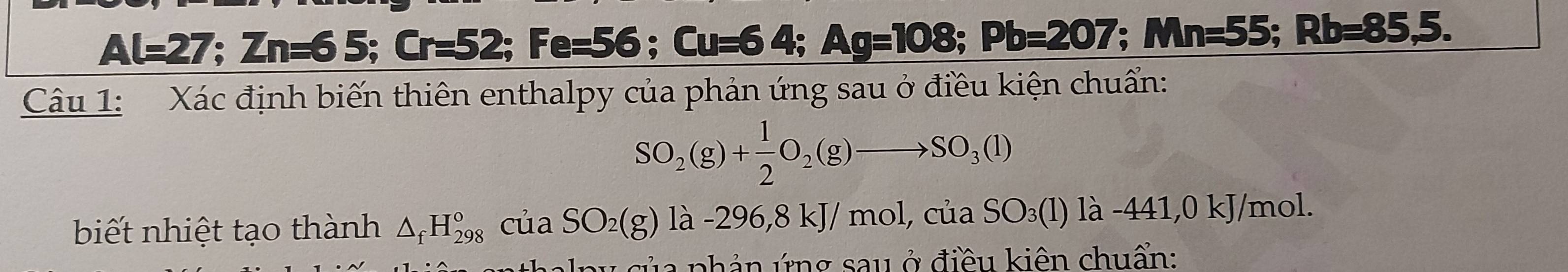 Al=27; Zn=65; Cr=52; Fe=56 ;Cu=64. Ag=108; Pb=207; Mn=55; Rb=85,5. 
Câu 1: Xác định biến thiên enthalpy của phản ứng sau ở điều kiện chuẩn:
SO_2(g)+ 1/2 O_2(g)to SO_3(l)
biết nhiệt tạo thành △ _fH_(298)^o của SO_2(g)la-296, 8kJ/mol, cuaSO_3(l)la-441, 0kJ /mol. 
alp u của phản ứng sau ở điều kiên chuẩn: