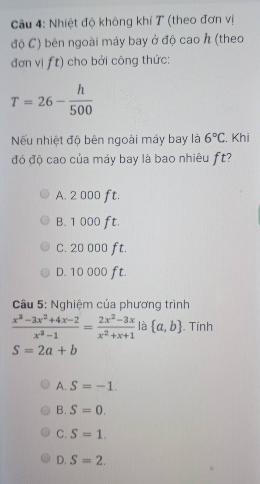 Nhiệt độ không khí T (theo đơn vị
độ C) bên ngoài máy bay ở độ cao h (theo
đơn vị | t) cho bởi công thức:
T=26- h/500 
Nếu nhiệt độ bên ngoài máy bay là 6°C. Khi
đó độ cao của máy bay là bao nhiêu ft?
A. 2 000 ft.
B. 1 000 ft.
C. 20 000 ft.
D. 10 000 ft.
Câu 5: Nghiệm của phương trình
 (x^3-3x^2+4x-2)/x^3-1 = (2x^2-3x)/x^2+x+1  là  a,b. Tính
S=2a+b
A. S=-1.
B. S=0.
C. S=1.
D. S=2.