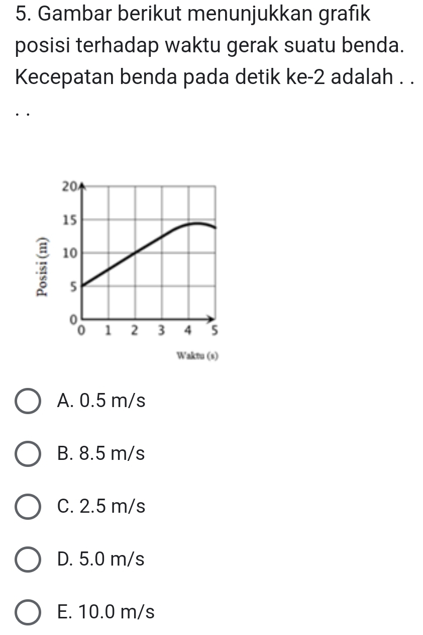 Gambar berikut menunjukkan grafık
posisi terhadap waktu gerak suatu benda.
Kecepatan benda pada detik ke -2 adalah . .
··
Waktu (s)
A. 0.5 m/s
B. 8.5 m/s
C. 2.5 m/s
D. 5.0 m/s
E. 10.0 m/s