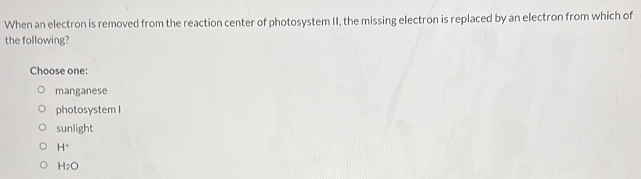 When an electron is removed from the reaction center of photosystem II, the missing electron is replaced by an electron from which of
the following?
Choose one:
manganese
photosystem I
sunlight
H^+
H_2O