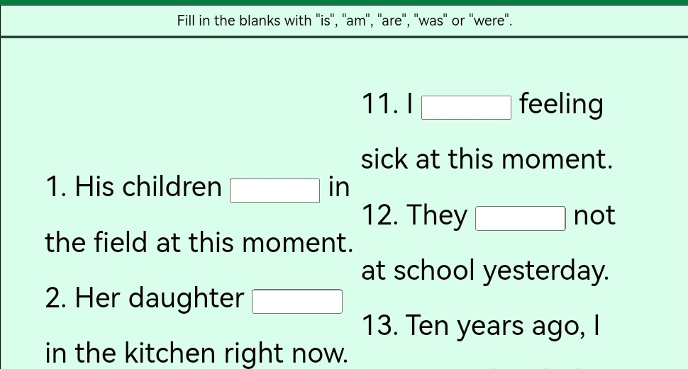 Fill in the blanks with ''is'', ''am'', ''are'', ''was'' or ''were'.
1 1.1□ 1 TE ell ing I 
sick at this moment. 
1. His children □ in
12. They □ not 
the field at this moment. 
at school yesterday. 
2. Her daughter □ 
13. Ten years ago, I 
in the kitchen right now.