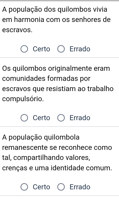 A população dos quilombos vivia
em harmonia com os senhores de
escravos.
Certo Errado
Os quilombos originalmente eram
comunidades formadas por
escravos que resistiam ao trabalho
compulsório.
Certo Errado
A população quilombola
remanescente se reconhece como
tal, compartilhando valores,
crenças e uma identidade comum.
Certo Errado