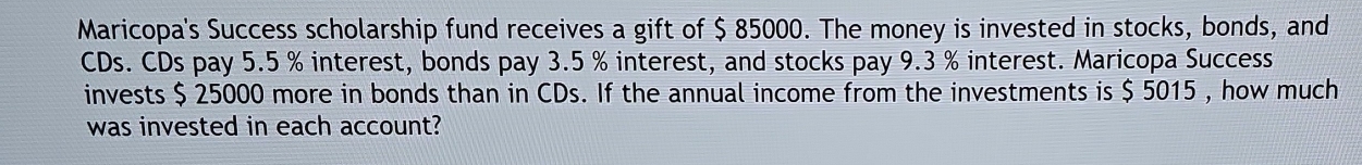 Maricopa's Success scholarship fund receives a gift of $ 85000. The money is invested in stocks, bonds, and 
CDs. CDs pay 5.5 % interest, bonds pay 3.5 % interest, and stocks pay 9.3 % interest. Maricopa Success 
invests $ 25000 more in bonds than in CDs. If the annual income from the investments is $ 5015 , how much 
was invested in each account?