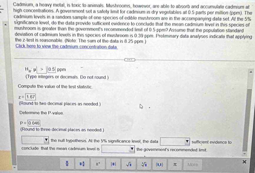 Cadmium, a heavy metal, is toxic to animals. Mushrooms, however, are able to absorb and accumulate cadmium at 
high concentrations. A government set a safety limit for cadmium in dry vegetables at 0.5 parts per million (ppm). The 
cadmium levels in a random sample of one species of edible mushroom are in the accompanying data set. At the 5%
significance level, do the data provide sufficient evidence to conclude that the mean cadmium level in this species of 
mushroom is greater than the government's recommended limit of 0.5 ppm? Assume that the population standard 
deviation of cadmium levels in this species of mushroom is 0.39 ppm. Preliminary data analyses indicate that applying 
the z -test is reasonable. (Note: The sum of the data is 8.25 ppm.) 
Click here to view the cadmium concentration data
H_a:mu |>|0.5| ppm
(Type integers or decimals. Do not round.) 
Compute the value of the test statistic
z=1.67
(Round to two decimal places as needed.) 
Determine the P -value
P=|0.046
(Round to three decimal places as needed.) 
the null hypothesis. At the 5% significance level, the data sufficient evidence to 
conclude that the mean cadmium level is the government's recommended limit.
 m/□   □  □ /□   □° |□ | sqrt(□ ) sqrt[□](□ ) (1,8) π More