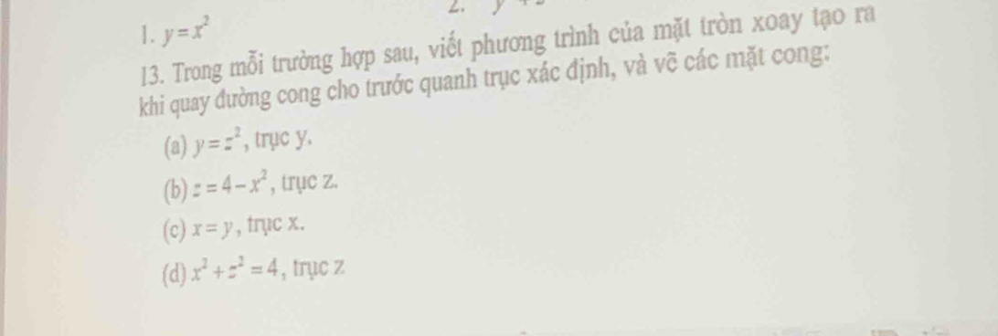 ∠.
1. y=x^2
13. Trong mỗi trường hợp sau, viết phương trình của mặt tròn xoay tạo ra
khi quay đường cong cho trước quanh trục xác định, và vẽ các mặt cong:
(a) y=z^2 , trục y.
(b) z=4-x^2 , trục z.
(c) x=y , trục x.
(d) x^2+z^2=4 , trục z