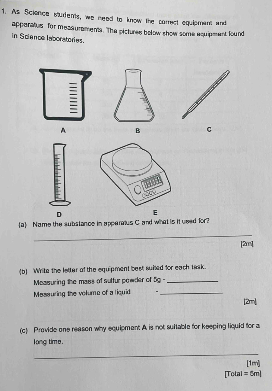 As Science students, we need to know the correct equipment and 
apparatus for measurements. The pictures below show some equipment found 
in Science laboratories. 
A 
B 
C 
D 
E 
(a) Name the substance in apparatus C and what is it used for? 
_ 
[2m] 
(b) Write the letter of the equipment best suited for each task. 
Measuring the mass of sulfur powder of 5g -_ 
Measuring the volume of a liquid -_ 
[2m] 
(c) Provide one reason why equipment A is not suitable for keeping liquid for a 
long time. 
_ 
[1m] 
[Total = 5m]