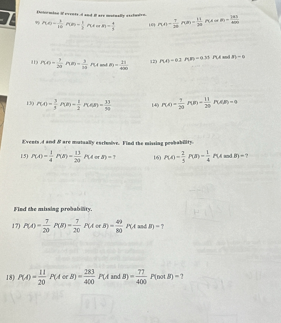 Determine if events A and B are mutually exclusive. P(A)= 7/20  P(B)= 11/20 P(AorB)= 283/400 
of 
9) P(A)= 3/10  P(B)= 1/2 P(A or B)= 4/5 
10) 
11) P(A)= 7/20  P(B)= 3/10 P(A and B)= 21/400  12) P(A)=0.2P(B)=0.35P(A an 1B)=0
13) P(A)= 3/5 P(B)= 1/2 P(A|B)= 33/50  14) P(A)= 7/20 P(B)= 11/20 P(A|B)=0
Events A and B are mutually exclusive. Find the missing probability. 
15) P(A)= 1/4 P(B)= 13/20 P(AorB)= ? 16) P(A)= 2/5 P(B)= 1/4 P(AandB)= ? 
Find the missing probability. 
17) P(A)= 7/20 P(B)= 7/20 P(AorB)= 49/80 P(A and B)= ? 
18) P(A)= 11/20 P(AorB)= 283/400 P(AandB)= 77/400 P(notB)= ?