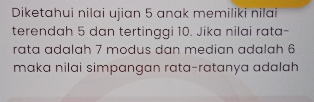 Diketahui nilai ujian 5 anak memiliki nilai 
terendah 5 dan tertinggi 10. Jika nilai rata- 
rata adalah 7 modus dan median adalah 6
maka nilai simpangan rata-ratanya adalah