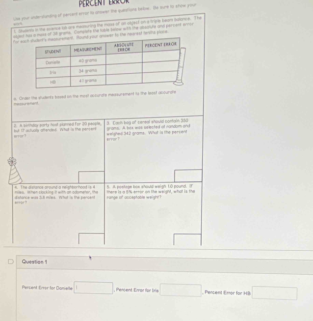 PERCENT ERROR 
Use your understanding of percent error to answer the questions below. Be sure to show your 
work 
l. Students in the science lob are measuring the mass of an object on a triple beam balance. The 
objecas a mass of 38 grams. Complete the table below with the absolute and percent error 
for eswer to the nearest tenths place. 
o. Order the students based on the most accurate measurement to the least accurate 
measure ment . 
2. A birthday party host planned for 20 people, 3. Each bag of cereal should contain 350
but 17 actually attended. What is the percent grams. A box was selected at random and 
error? weighed 342 grams. What is the percent 
error ? 
4. The distance around a neighborhood is 4 5. A postage box should weigh 1.0 pound. If
miles. When clocking it with an odometer, the there is a 5% error on the weight, what is the 
range of acceptable weight? 
distance was 3.8 miles. What is the percent error ? 
Question 1 
Percent Error for Danielle □ , Percent Error for Iris □ , Percent Error for HB □