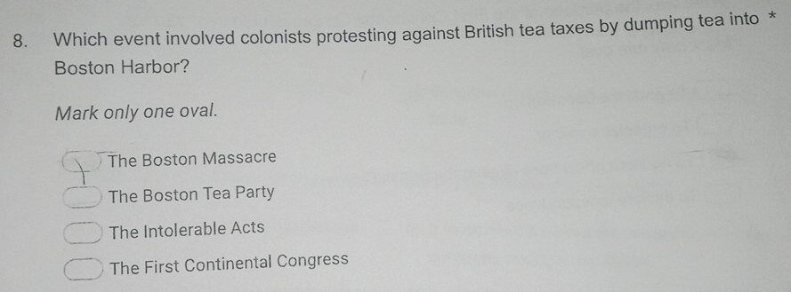 Which event involved colonists protesting against British tea taxes by dumping tea into *
Boston Harbor?
Mark only one oval.
The Boston Massacre
The Boston Tea Party
The Intolerable Acts
The First Continental Congress