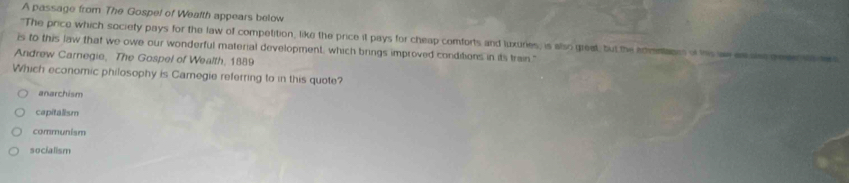 A passage from The Gospel of Weafth appears below
"The price which society pays for the law of competition, like the price it pays for cheap comforts and luxuries, is also great, but the identans of his wees a gees 
is to this law that we owe our wonderful material development, which brings improved conditions in its train."
Andrew Carnegie, The Gospel of Wealth, 1889
Which economic philosophy is Camegie referring to in this quote?
anarchism
capitalism
communism
socialism