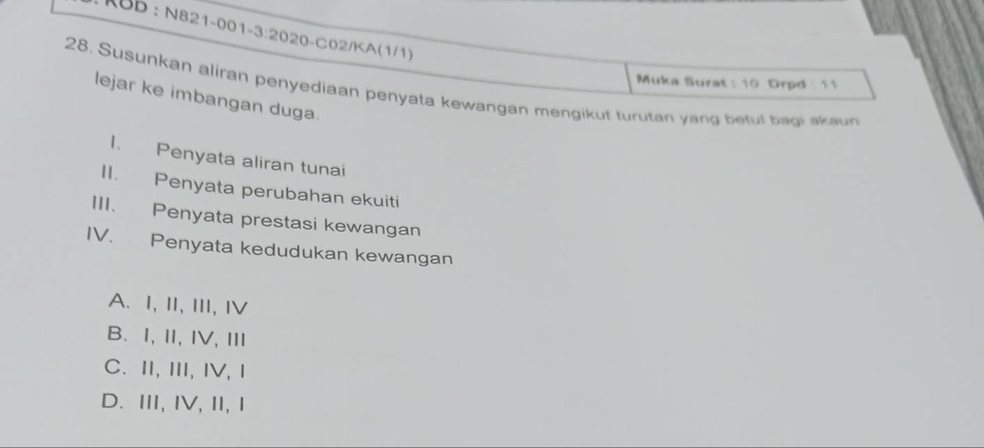 KBD : N821-001-3:2020-C02/KA(1/1)
Muka Surat : 10 Drpd : 11
28. Susunkan aliran penyediaan penyata kewangan mengikut turutan yang betul bagi akaun
lejar ke imbangan duga.
1. Penyata aliran tunai
II. Penyata perubahan ekuiti
III. Penyata prestasi kewangan
IV. Penyata kedudukan kewangan
A. I, II, III, Ⅳ
B. I,Ⅱ,IV,Ⅲ
C. ⅡI, III, IV, Ⅰ
D. ⅢI, IV, ⅡI,Ⅰ