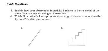 Guide Questions: 
5. Explain how your observation in Activity 1 relates to Bohr's model of the 
atom. You can explain using an illustration. 
6. Which illustration below represents the energy of the electron as described 
by Bohr? Explain your answer. 
a. 
b.