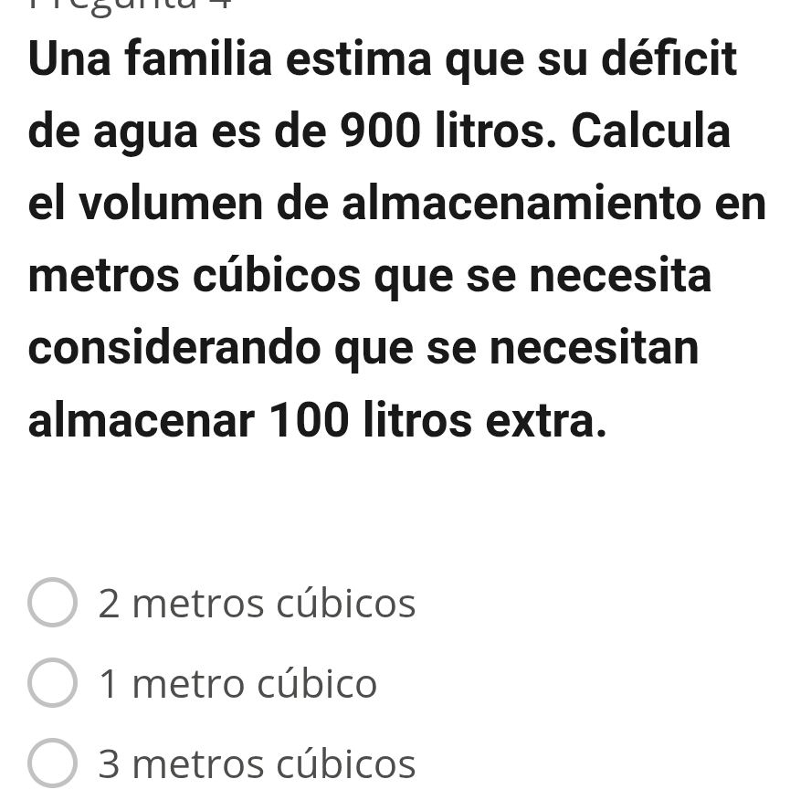 Una familia estima que su déficit
de agua es de 900 litros. Calcula
el volumen de almacenamiento en
metros cúbicos que se necesita
considerando que se necesitan
almacenar 100 litros extra.
2 metros cúbicos
1 metro cúbico
3 metros cúbicos