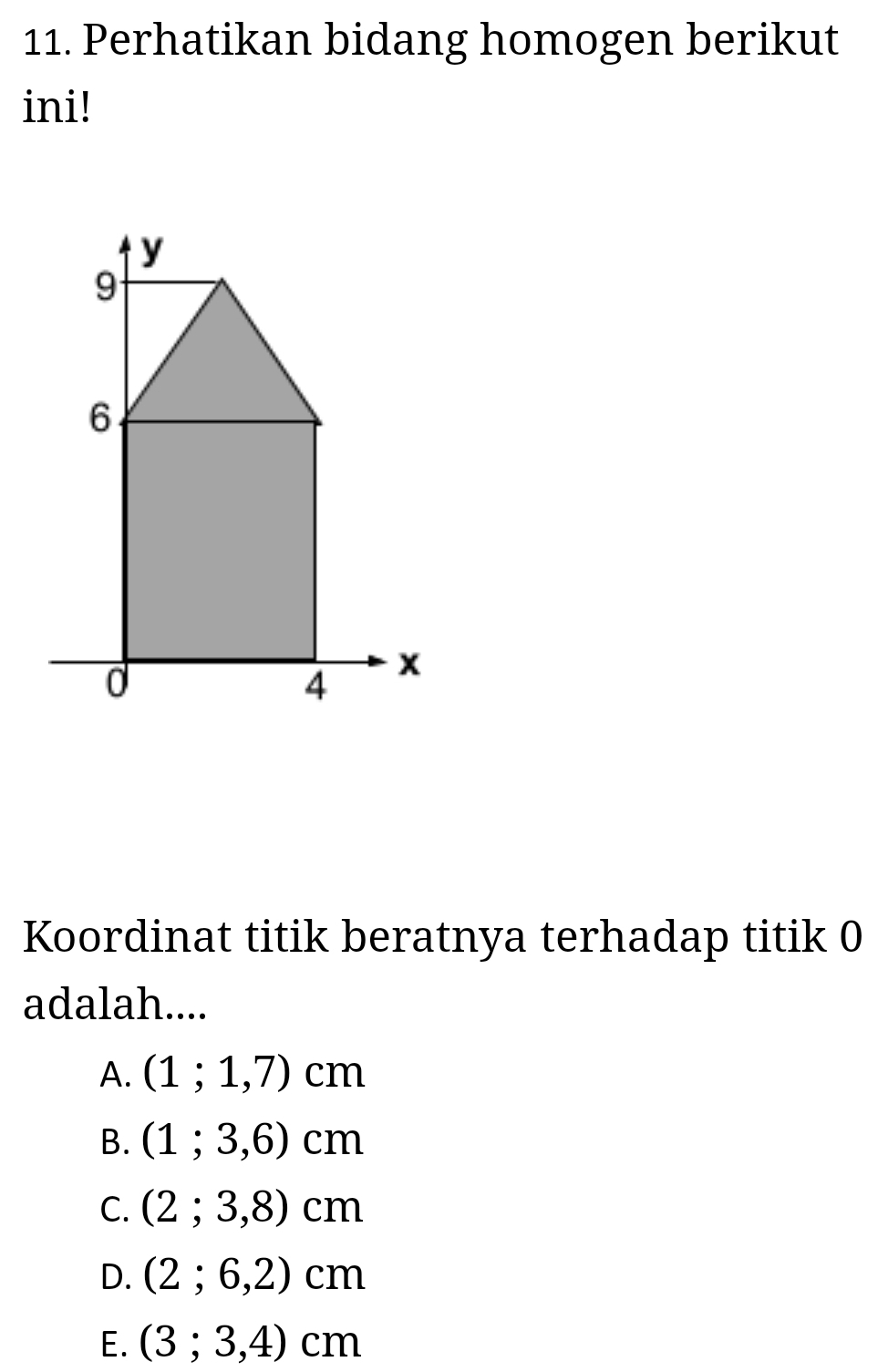 Perhatikan bidang homogen berikut
ini!
Koordinat titik beratnya terhadap titik 0
adalah....
A. (1;1,7)cm
B. (1;3,6)cm
C. (2;3,8)cm
D. (2;6,2)cm
E. (3;3,4)cm