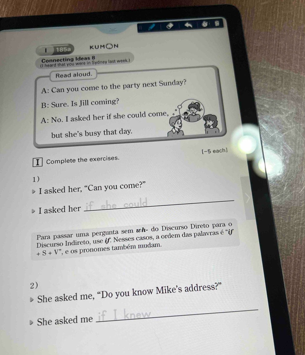 11 
| 185a KUM○N 
Connecting Ideas 8 
(I heard that you were in Sydney last week.) 
Read aloud. 
A: Can you come to the party next Sunday? 
B: Sure. Is Jill coming? 
A: No. I asked her if she could come, 
but she's busy that day. 
[-5 each] 
I Complete the exercises. 
1) 
I asked her, “Can you come?” 
I asked her 
_ 
Para passar uma pergunta sem wh- do Discurso Direto para o 
Discurso Indireto, use if. Nesses casos, a ordem das palavras é “if
+S+V'' , e os pronomes também mudam. 
2) 
She asked me, “Do you know Mike’s address?” 
She asked me 
_