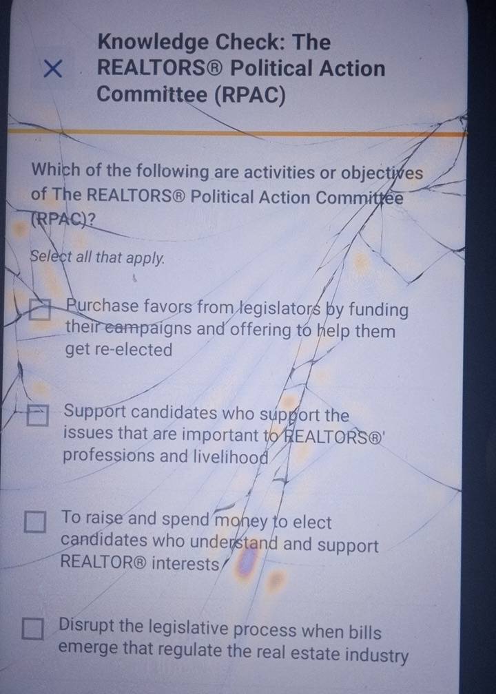 Knowledge Check: The
× REALTORS® Political Action
Committee (RPAC)
Which of the following are activities or objectives
of The REALTORS® Political Action Committee
(RPAC)?
Select all that apply.
Purchase favors from legislators by funding
their campaigns and offering to help them
get re-elected
Support candidates who support the
issues that are important to REALTORS®'
professions and livelihood
To raise and spend money to elect
candidates who understand and support
REALTOR® interests
Disrupt the legislative process when bills
emerge that regulate the real estate industry