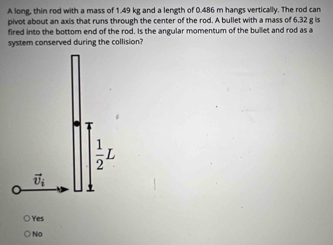 A long, thin rod with a mass of 1.49 kg and a length of 0.486 m hangs vertically. The rod can
pivot about an axis that runs through the center of the rod. A bullet with a mass of 6.32 g is
fired into the bottom end of the rod. Is the angular momentum of the bullet and rod as a
system conserved during the collision?
Yes
No