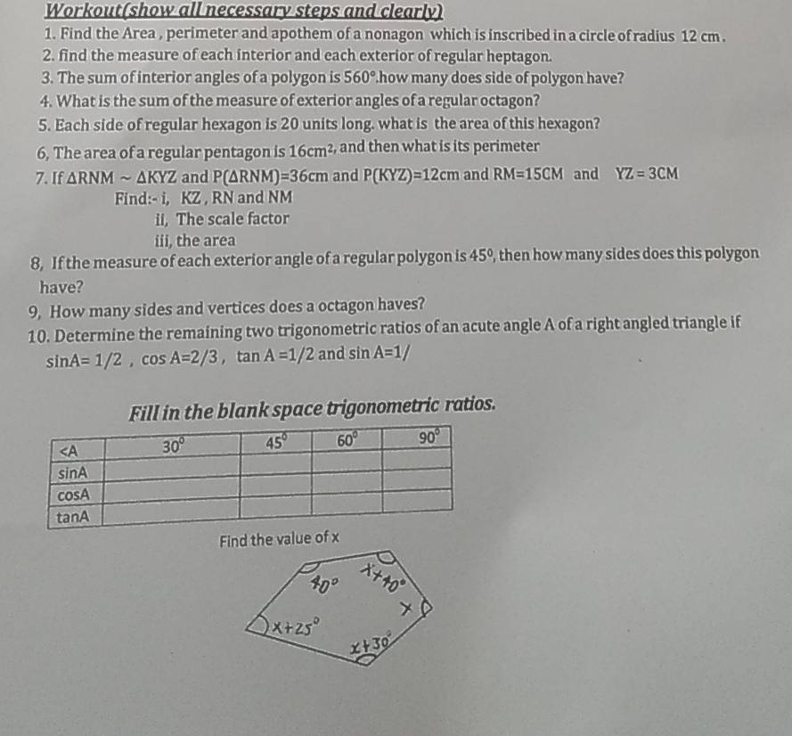 Workout(show all necessary steps and clearly)
1. Find the Area , perimeter and apothem of a nonagon which is inscribed in a circle of radius 12 cm .
2. find the measure of each interior and each exterior of regular heptagon.
3. The sum of interior angles of a polygon is 560° how many does side of polygon have?
4. What is the sum of the measure of exterior angles of a regular octagon?
5. Each side of regular hexagon is 20 units long. what is the area of this hexagon?
6, The area of a regular pentagon is 16cm^2 , and then what is its perimeter 
7. If △ RNMsim △ KYZ and P(△ RNM)=36cm and P(KYZ)=12cm and RM=15CM and YZ=3CM
Find:- i, KZ , RN and NM
ii, The scale factor
iii, the area
8, If the measure of each exterior angle of a regular polygon is 45° , then how many sides does this polygon
have?
9, How many sides and vertices does a octagon haves?
10. Determine the remaining two trigonometric ratios of an acute angle A of a right angled triangle if
sin A=1/2,cos A=2/3,tan A=1/2 and sin A=1/
Fill in the blank space trigonometric ratios.
Find the value of x