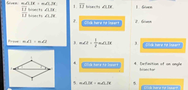 Given: m∠ LIK=m∠ LJK. 1 . overline IJ bisects ∠ LIK. 1. Given
overline IJ bisects ∠ LIK :
overline IJ bisects ∠ LJK. 
2. 
 Click here to insert 2. Given 
Prove: m∠ 1=m∠ 2 3. m∠ 2= 1/2 m∠ LIK 3. Click here to insert 
4. Click here to insert 4. Definition of an angle 
bisector 
5. m∠ LIK=m∠ LJK 5. 
Click here to insert