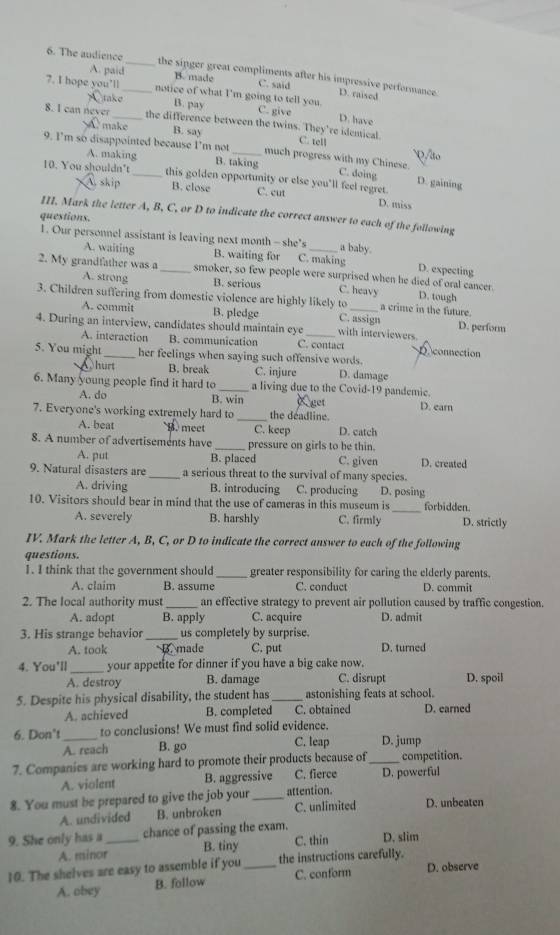 The audience _the singer great compliments after his impressive performance.
A. paid B. made C. said
7. I hope you’ll_ notice of what I'm going to tell you. C. give
D. raised
A take B. pay
D. have
8. I can never_ the difference between the twins. They're idemical.
make B. say C. tell Q/lto
9. I’m so disappointed because I’m not _much progress with my Chinese.
A. making
B. taking C. doing D. gaining
10. You shouldn't_ this golden opportunity or else you'll feel regret.
A skip B. close C. cut D. miss
III. Mark the letter A, B, C, or D to indicate the correct answer to each of the following
questions.
1. Our personnel assistant is leaving next month -she's C. making a baby. D. expecting
A. waiting B. waiting for
2. My grandfather was a _smoker, so few people were surprised when he died of oral cancer.
A. strong B. serious C. heavy D. tough
3. Children suffering from domestic violence are highly likely to C. assign a crime in the future.
A. commit B. pledge D. perform
4. During an interview, candidates should maintain eye _with interviewers
A. interaction B. communication C. contact D.connection
5. You might _her feelings when saying such offensive words.
Qhurt B. break C. injure D. damage
6. Many young people find it hard to _a living due to the Covid-19 pandemic.
A. do B. win X get D. earn
7. Everyone's working extremely hard to _the deadline. D. catch
A. beat B. meet C. keep
8. A number of advertisements have_ pressure on girls to be thin.
A. put B. placed C. given D. created
9. Natural disasters are _a serious threat to the survival of many species.
A. driving B. introducing C. producing D. posing
10. Visitors should bear in mind that the use of cameras in this museum is _forbidden.
A. severely B. harshly C. firmly D. strictly
IV. Mark the letter A, B, C, or D to indicate the correct answer to each of the following
questions.
1. I think that the government should _greater responsibility for caring the elderly parents.
A. claim B. assume C. conduct D. commit
2. The local authority must_ an effective strategy to prevent air pollution caused by traffic congestion.
A. adopt B. apply C. acquire D. admit
3. His strange behavior _us completely by surprise.
A. took made C. put D. turned
4. You'll _your appetite for dinner if you have a big cake now.
A. destroy B. damage C. disrupt D. spoil
5. Despite his physical disability, the student has _astonishing feats at school.
A. achieved B. completed C. obtained D. earned
6. Don't _to conclusions! We must find solid evidence.
A. reach B. go C. leap D. jump
7. Companies are working hard to promote their products because of _competition.
A. violent B. aggressive C. fierce D. powerful
8. You must be prepared to give the job your_ attention.
A. undivided B. unbroken C. unlimited D. unbeaten
9. She only has a _chance of passing the exam. D. slim
A. minor B. tiny C. thin
10. The shelves are easy to assemble if you _the instructions carefully. D. observe
A. obey B. follow C. conform