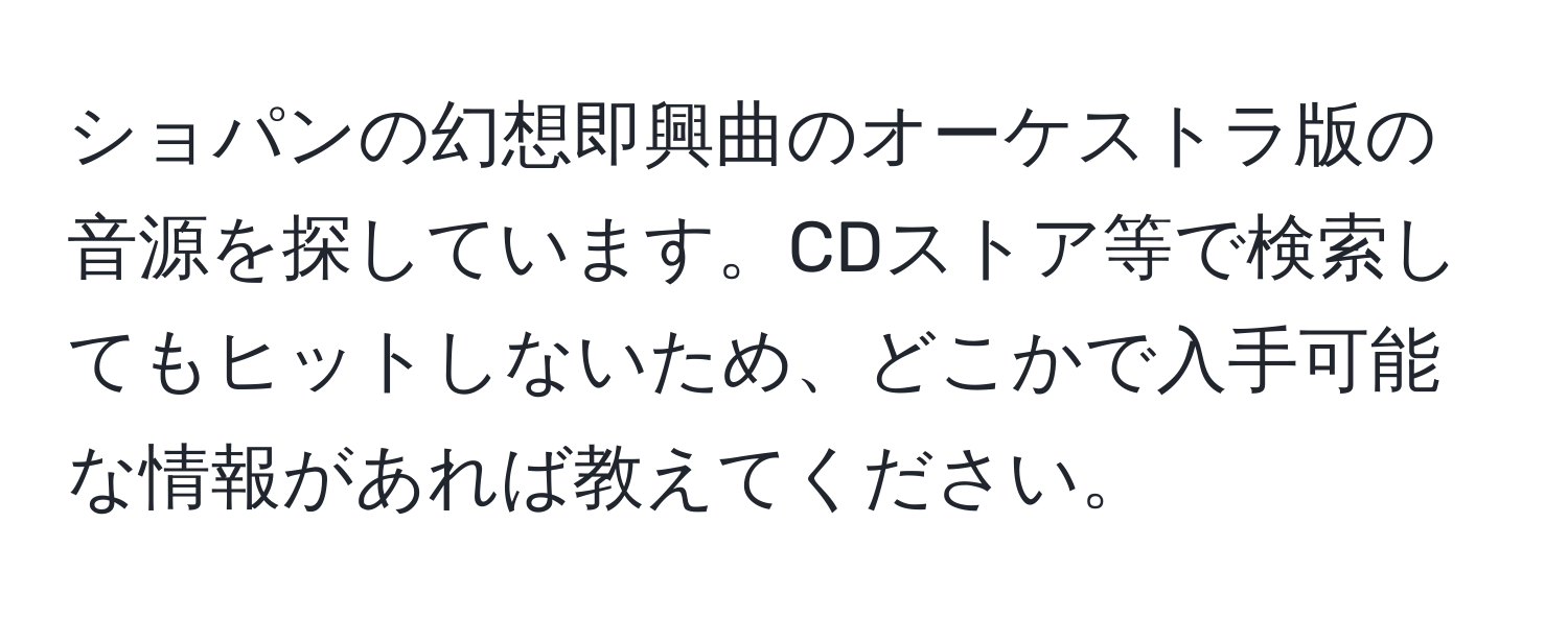 ショパンの幻想即興曲のオーケストラ版の音源を探しています。CDストア等で検索してもヒットしないため、どこかで入手可能な情報があれば教えてください。